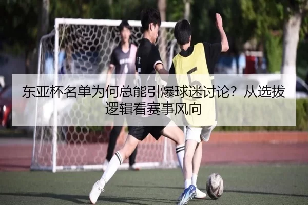 东亚杯名单为何总能引爆球迷讨论？从选拔逻辑看赛事风向